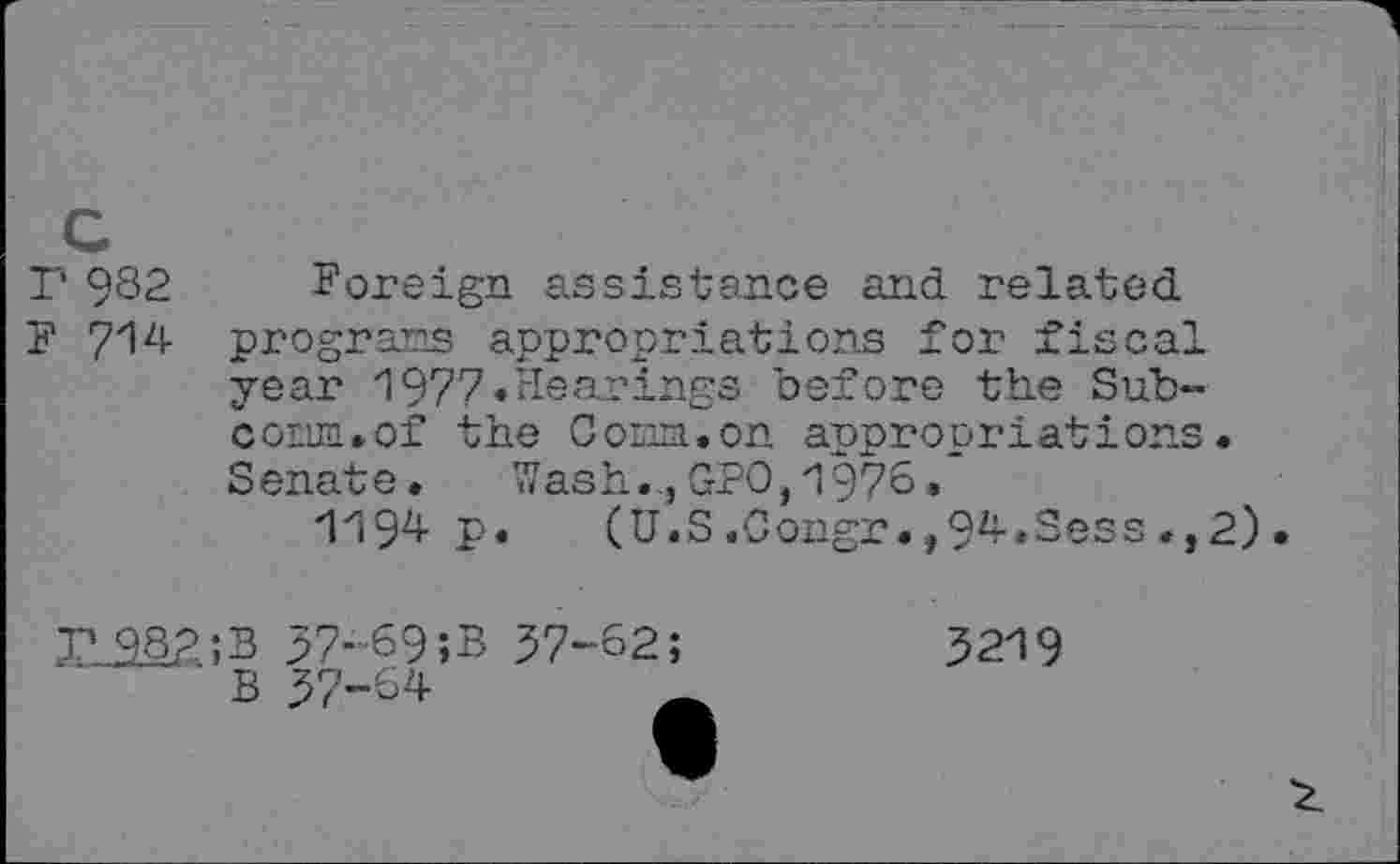 ﻿P 982 Foreign assistance and related
F 714 programs appropriations for fiscal year 1977»Hearings before the Sub-corun.of the Comm.on appropriations. Senate. Wash.., GPO, 1976.
1194 P» (U.S.Congr.,94.Sess.,2).
r_38?;B 37-69;B B 37-64
37-62;
3219